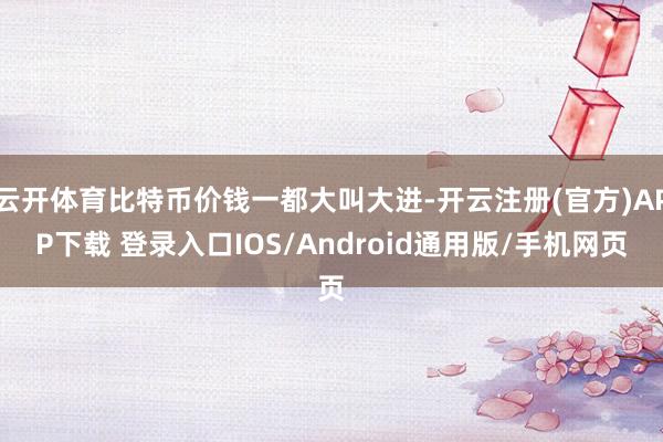 云开体育比特币价钱一都大叫大进-开云注册(官方)APP下载 登录入口IOS/Android通用版/手机网页