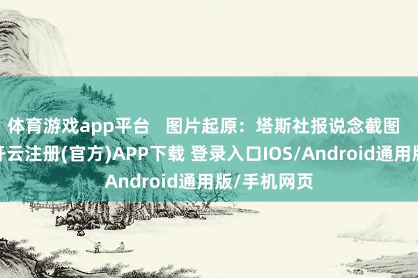 体育游戏app平台   图片起原：塔斯社报说念截图  据报说念-开云注册(官方)APP下载 登录入口IOS/Android通用版/手机网页