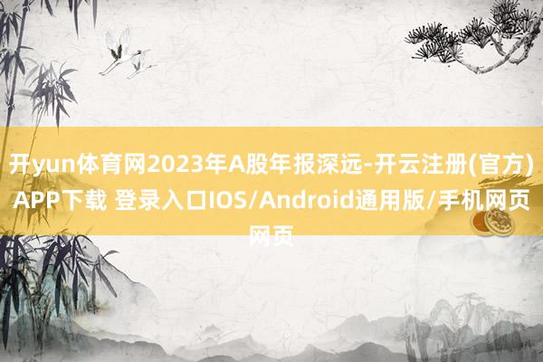 开yun体育网2023年A股年报深远-开云注册(官方)APP下载 登录入口IOS/Android通用版/手机网页