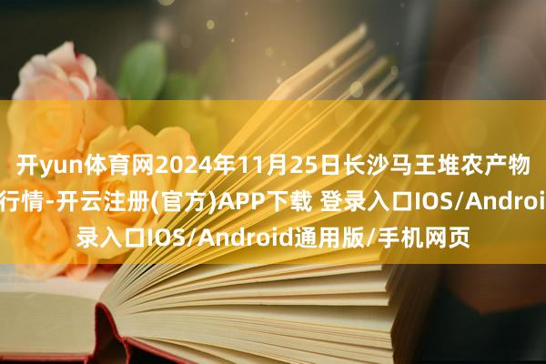 开yun体育网2024年11月25日长沙马王堆农产物股份有限公司价钱行情-开云注册(官方)APP下载 登录入口IOS/Android通用版/手机网页