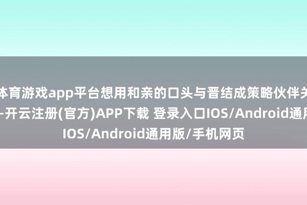 体育游戏app平台想用和亲的口头与晋结成策略伙伴关系而共谋东进-开云注册(官方)APP下载 登录入口IOS/Android通用版/手机网页