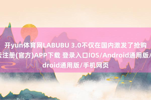 开yun体育网LABUBU 3.0不仅在国内激发了抢购上涨-开云注册(官方)APP下载 登录入口IOS/Android通用版/手机网页
