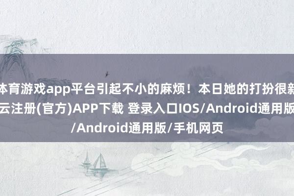 体育游戏app平台引起不小的麻烦！本日她的打扮很新鲜前锋-开云注册(官方)APP下载 登录入口IOS/Android通用版/手机网页