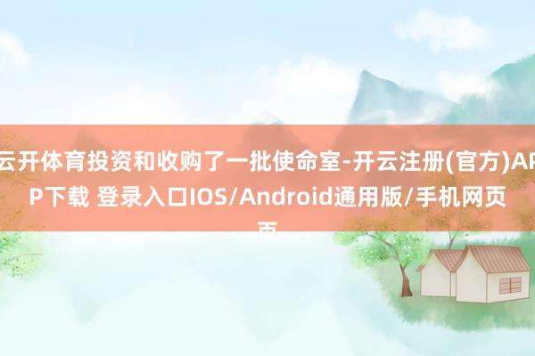 云开体育投资和收购了一批使命室-开云注册(官方)APP下载 登录入口IOS/Android通用版/手机网页