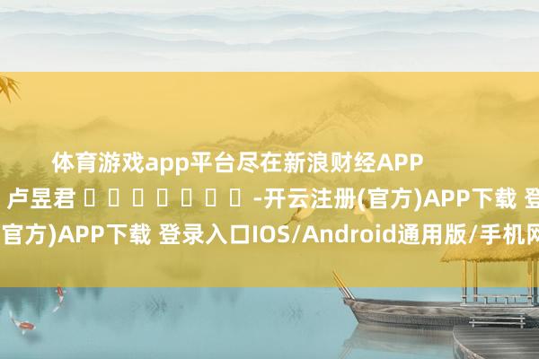 体育游戏app平台尽在新浪财经APP            						连累裁剪：卢昱君 							-开云注册(官方)APP下载 登录入口IOS/Android通用版/手机网页