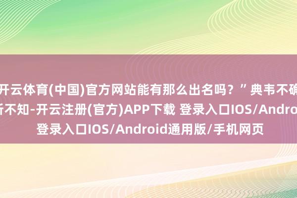 开云体育(中国)官方网站能有那么出名吗？”典韦不确信地说、“壮士有所不知-开云注册(官方)APP下载 登录入口IOS/Android通用版/手机网页