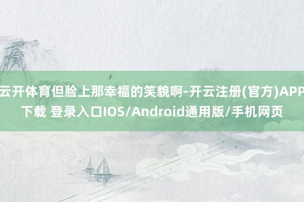 云开体育但脸上那幸福的笑貌啊-开云注册(官方)APP下载 登录入口IOS/Android通用版/手机网页