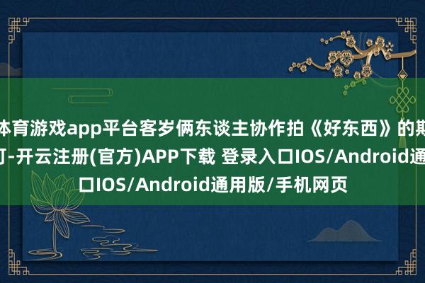 体育游戏app平台客岁俩东谈主协作拍《好东西》的期间就黏糊得不可-开云注册(官方)APP下载 登录入口IOS/Android通用版/手机网页