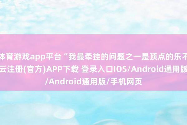 体育游戏app平台“我最牵挂的问题之一是顶点的乐不雅神志-开云注册(官方)APP下载 登录入口IOS/Android通用版/手机网页