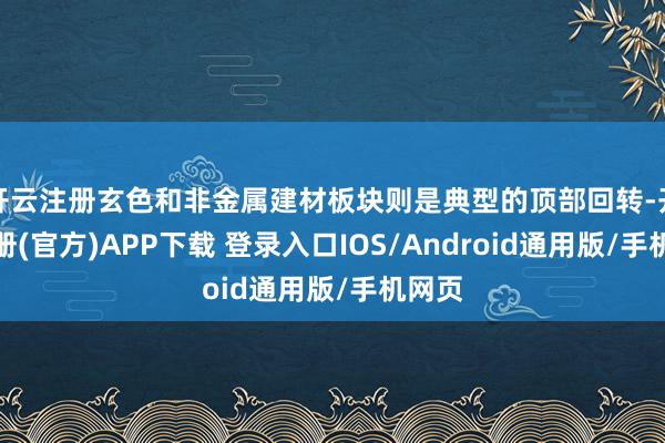 开云注册玄色和非金属建材板块则是典型的顶部回转-开云注册(官方)APP下载 登录入口IOS/Android通用版/手机网页