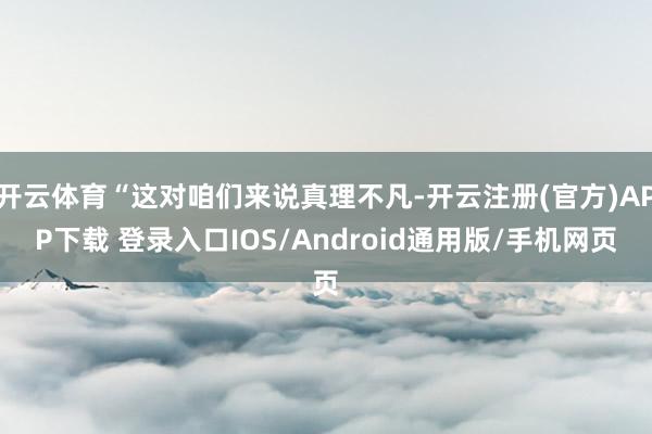 开云体育“这对咱们来说真理不凡-开云注册(官方)APP下载 登录入口IOS/Android通用版/手机网页