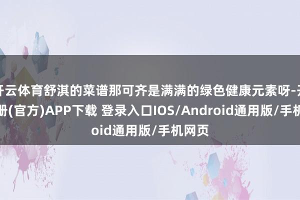 开云体育舒淇的菜谱那可齐是满满的绿色健康元素呀-开云注册(官方)APP下载 登录入口IOS/Android通用版/手机网页