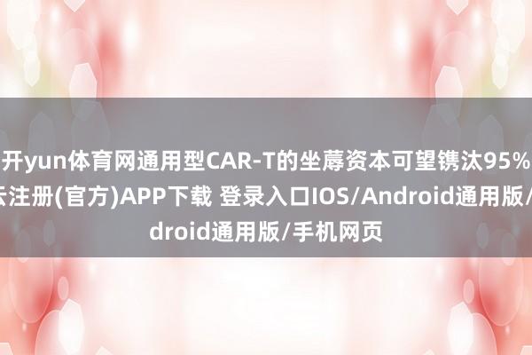开yun体育网通用型CAR-T的坐蓐资本可望镌汰95%以上-开云注册(官方)APP下载 登录入口IOS/Android通用版/手机网页