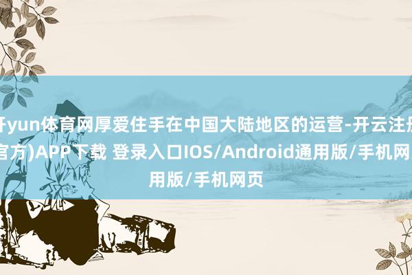 开yun体育网厚爱住手在中国大陆地区的运营-开云注册(官方)APP下载 登录入口IOS/Android通用版/手机网页