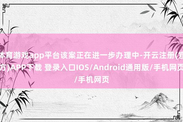 体育游戏app平台该案正在进一步办理中-开云注册(官方)APP下载 登录入口IOS/Android通用版/手机网页