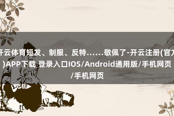 开云体育短发、制服、反特……敬佩了-开云注册(官方)APP下载 登录入口IOS/Android通用版/手机网页