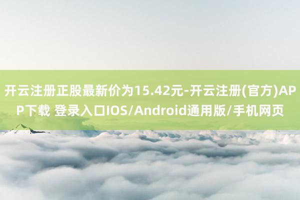 开云注册正股最新价为15.42元-开云注册(官方)APP下载 登录入口IOS/Android通用版/手机网页
