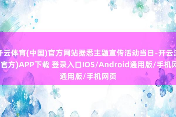 开云体育(中国)官方网站据悉主题宣传活动当日-开云注册(官方)APP下载 登录入口IOS/Android通用版/手机网页