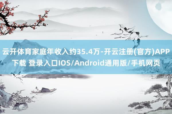 云开体育家庭年收入约35.4万-开云注册(官方)APP下载 登录入口IOS/Android通用版/手机网页