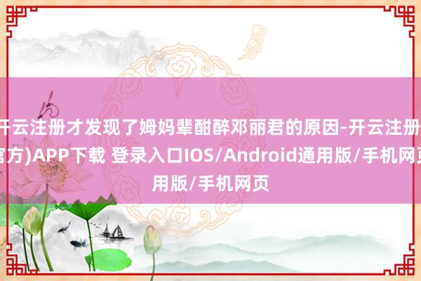 开云注册才发现了姆妈辈酣醉邓丽君的原因-开云注册(官方)APP下载 登录入口IOS/Android通用版/手机网页