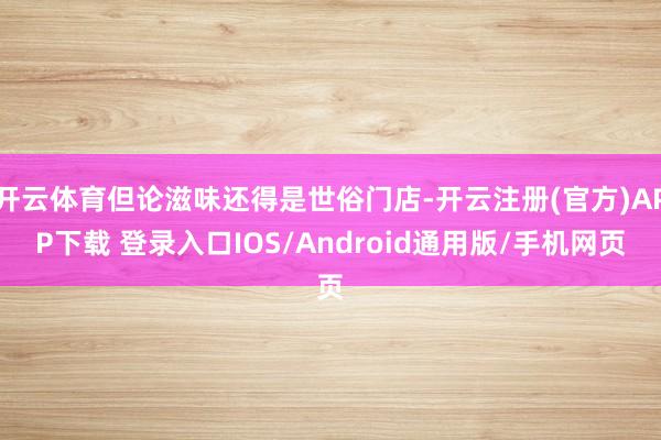 开云体育但论滋味还得是世俗门店-开云注册(官方)APP下载 登录入口IOS/Android通用版/手机网页