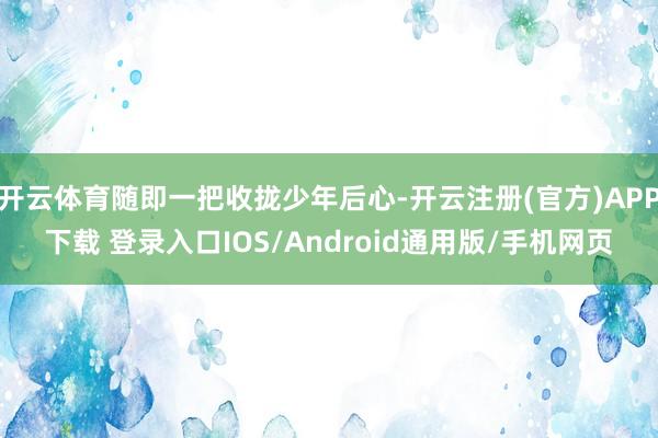 开云体育随即一把收拢少年后心-开云注册(官方)APP下载 登录入口IOS/Android通用版/手机网页