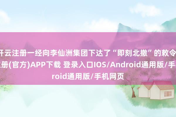 开云注册一经向李仙洲集团下达了“即刻北撤”的敕令-开云注册(官方)APP下载 登录入口IOS/Android通用版/手机网页