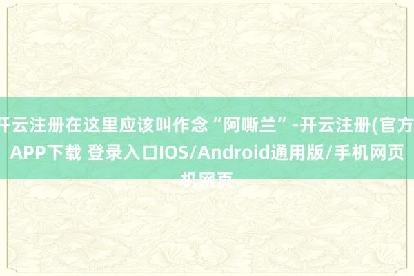 开云注册在这里应该叫作念“阿嘶兰”-开云注册(官方)APP下载 登录入口IOS/Android通用版/手机网页