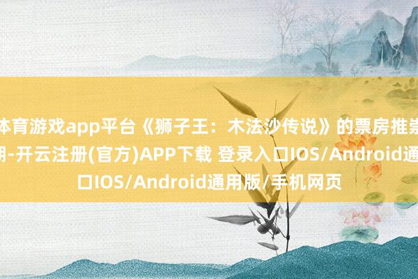 体育游戏app平台《狮子王：木法沙传说》的票房推崇远低于业界预期-开云注册(官方)APP下载 登录入口IOS/Android通用版/手机网页
