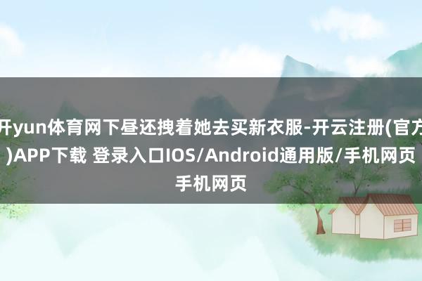 开yun体育网下昼还拽着她去买新衣服-开云注册(官方)APP下载 登录入口IOS/Android通用版/手机网页