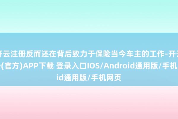 开云注册反而还在背后致力于保险当今车主的工作-开云注册(官方)APP下载 登录入口IOS/Android通用版/手机网页