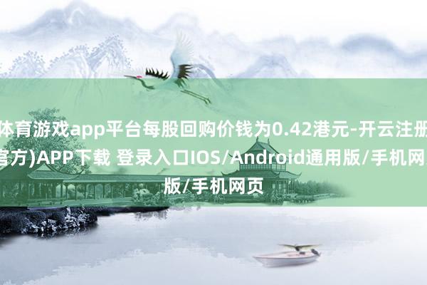 体育游戏app平台每股回购价钱为0.42港元-开云注册(官方)APP下载 登录入口IOS/Android通用版/手机网页