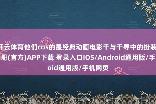 开云体育他们cos的是经典动画电影千与千寻中的扮装-开云注册(官方)APP下载 登录入口IOS/Android通用版/手机网页