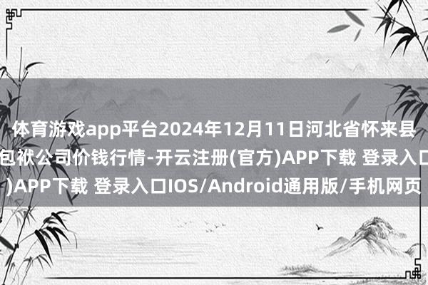 体育游戏app平台2024年12月11日河北省怀来县京西果菜批发阛阓有限包袱公司价钱行情-开云注册(官方)APP下载 登录入口IOS/Android通用版/手机网页