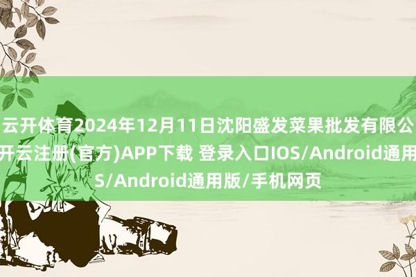 云开体育2024年12月11日沈阳盛发菜果批发有限公司价钱行情-开云注册(官方)APP下载 登录入口IOS/Android通用版/手机网页