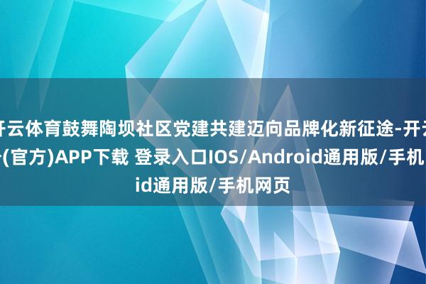 开云体育鼓舞陶坝社区党建共建迈向品牌化新征途-开云注册(官方)APP下载 登录入口IOS/Android通用版/手机网页