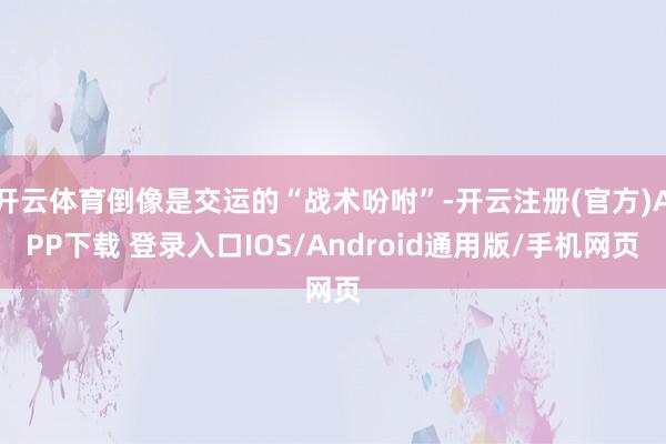 开云体育倒像是交运的“战术吩咐”-开云注册(官方)APP下载 登录入口IOS/Android通用版/手机网页
