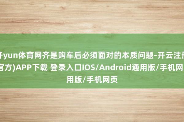 开yun体育网齐是购车后必须面对的本质问题-开云注册(官方)APP下载 登录入口IOS/Android通用版/手机网页