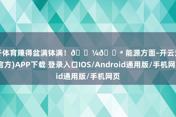 云开体育赚得盆满钵满！💼💪 能源方面-开云注册(官方)APP下载 登录入口IOS/Android通用版/手机网页