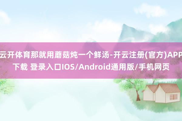 云开体育那就用蘑菇炖一个鲜汤-开云注册(官方)APP下载 登录入口IOS/Android通用版/手机网页