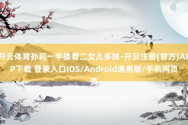 开云体育孙莉一手搂着二女儿多妹-开云注册(官方)APP下载 登录入口IOS/Android通用版/手机网页