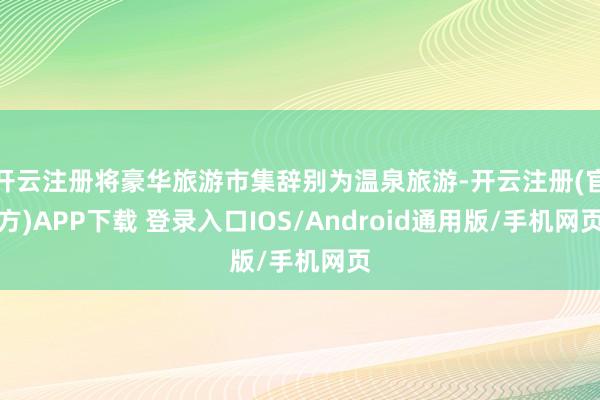 开云注册将豪华旅游市集辞别为温泉旅游-开云注册(官方)APP下载 登录入口IOS/Android通用版/手机网页