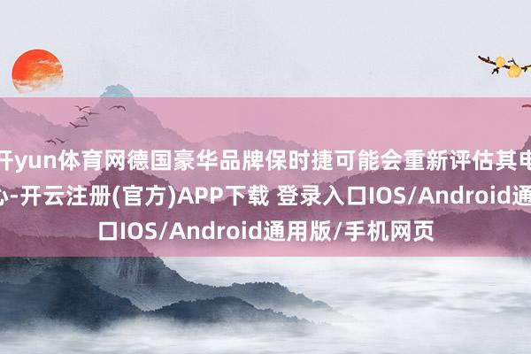 开yun体育网德国豪华品牌保时捷可能会重新评估其电动汽车转型野心-开云注册(官方)APP下载 登录入口IOS/Android通用版/手机网页