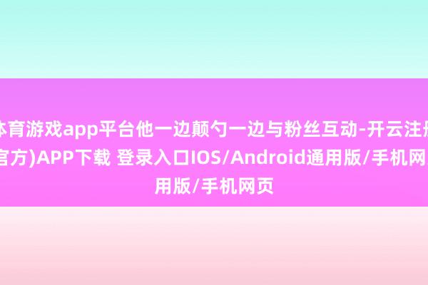 体育游戏app平台他一边颠勺一边与粉丝互动-开云注册(官方)APP下载 登录入口IOS/Android通用版/手机网页