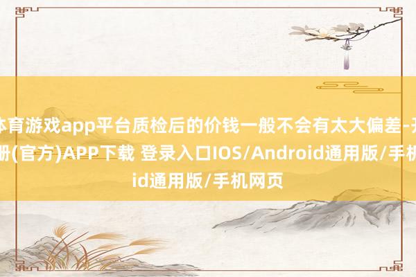 体育游戏app平台质检后的价钱一般不会有太大偏差-开云注册(官方)APP下载 登录入口IOS/Android通用版/手机网页