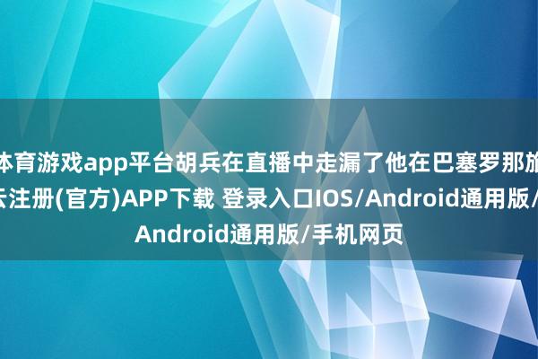 体育游戏app平台胡兵在直播中走漏了他在巴塞罗那旅行时-开云注册(官方)APP下载 登录入口IOS/Android通用版/手机网页