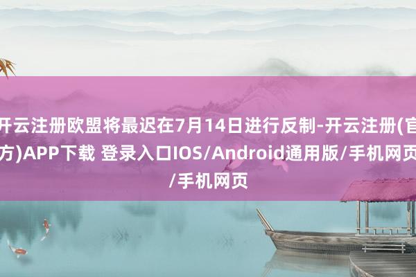 开云注册欧盟将最迟在7月14日进行反制-开云注册(官方)APP下载 登录入口IOS/Android通用版/手机网页