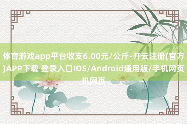 体育游戏app平台收支6.00元/公斤-开云注册(官方)APP下载 登录入口IOS/Android通用版/手机网页