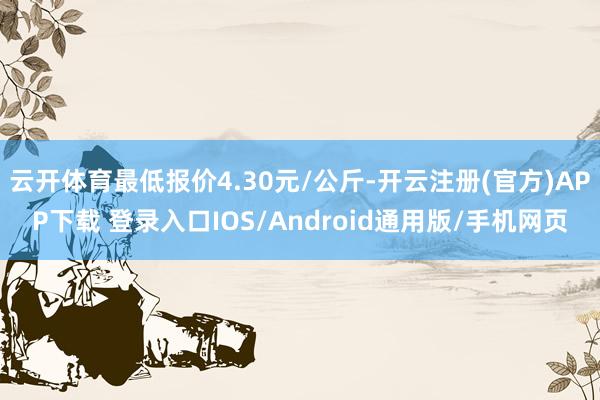 云开体育最低报价4.30元/公斤-开云注册(官方)APP下载 登录入口IOS/Android通用版/手机网页