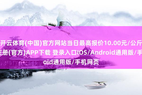 开云体育(中国)官方网站当日最高报价10.00元/公斤-开云注册(官方)APP下载 登录入口IOS/Android通用版/手机网页